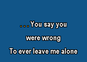 ...You say you

were wrong

To ever leave me alone