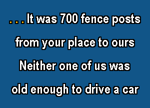 . . . It was 700 fence posts

from your place to ours
Neither one of us was

old enough to drive a car