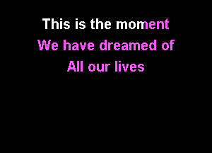 This is the moment
We have dreamed of
All our lives