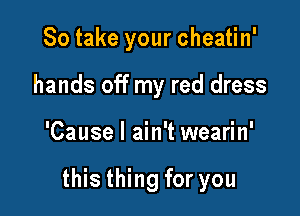 So take your cheatin'
hands off my red dress

'Cause I ain't wearin'

this thing for you