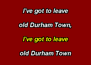 I've got to leave

old Durham Town,

I've got to leave

old Durham Town