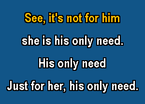 See, it's not for him
she is his only need.

His only need

Just for her, his only need.