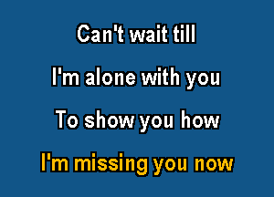 Can't wait till
I'm alone with you

To show you how

I'm missing you now