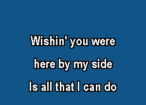 Wishin' you were

here by my side

Is all that I can do