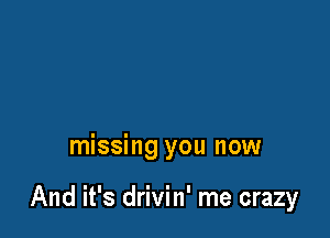 missing you now

And it's drivin' me crazy