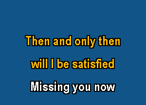 Then and only then

will I be satisfied

Missing you now