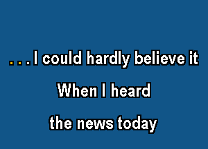 . . . I could hardly believe it
When I heard

the news today