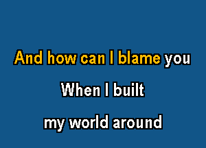 And how can I blame you

When I built

my world around