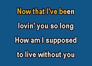 Nowthat I've been

lovin' you so long

How am I supposed

to live without you