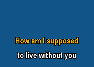 How am I supposed

to live without you