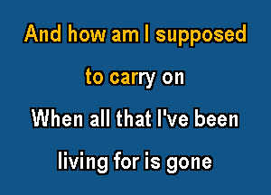 And how am I supposed

to carry on

When all that I've been

living for is gone