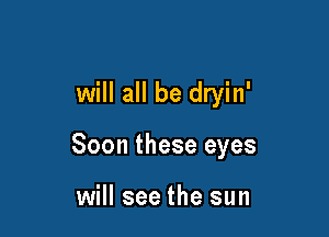 will all be dryin'

Soon these eyes

will see the sun