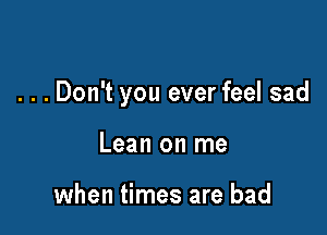 . . . Don't you ever feel sad

Lean on me

when times are bad