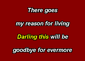 There goes

my reason for Iiw'ng

Darling this will be

goodbye for evermore