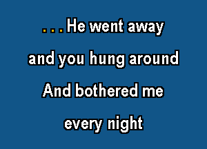 . . . He went away

and you hung around
And bothered me
every night
