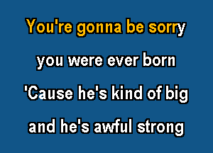You're gonna be sorry

you were ever born

'Cause he's kind of big

and he's awful strong