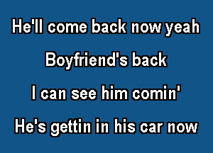 He'll come back now yeah

Boyfriend's back
I can see him comin'

He's gettin in his car now