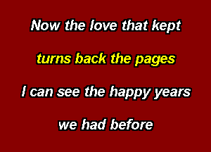 Now the love that kept

turns back the pages

I can see the happy years

we had before