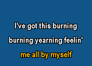 I've got this burning

burning yearning feelin'

me all by myself
