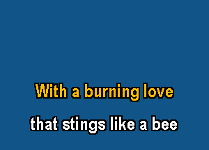 With a burning love

that stings like a bee