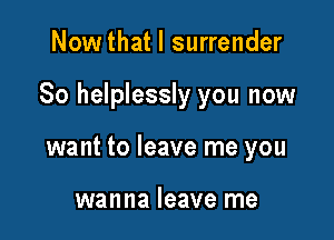 Now that I surrender

So helplessly you now

want to leave me you

wanna leave me