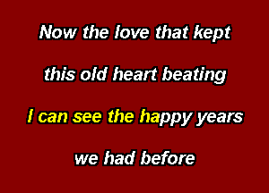 Now the love that kept

this old heart beating

I can see the happy years

we had before
