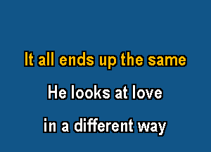 It all ends up the same

He looks at love

in a different way