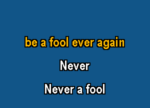 be a fool ever again

Never

Never a fool
