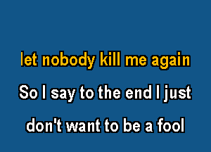 let nobody kill me again

So I say to the end I just

don't want to be a fool