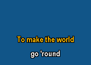 To make the world

go 'round