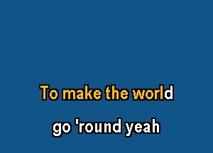 To make the world

go 'round yeah