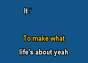 To make what

life's about yeah