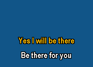 Yes I will be there

Be there for you