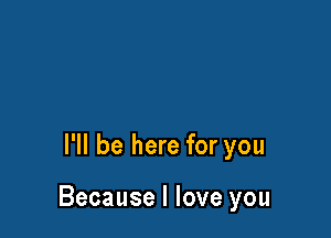 I'll be here for you

Because I love you