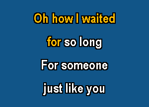 Oh how I waited
for so long

For someone

just like you