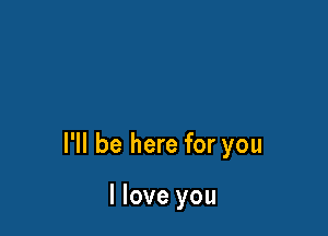 I'll be here for you

I love you