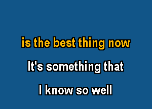 is the best thing now

It's something that

I know so well