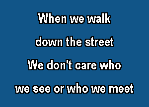 When we walk

down the street

We don't care who

we see or who we meet