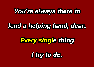 You're always there to

lend a helping hand, dear.

Every single thing

I try to do.