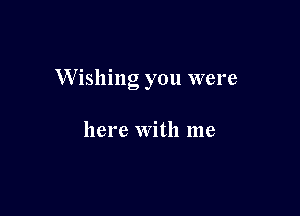 W ishing you were

here with me