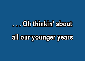 ...Oh thinkin' about

all our younger years