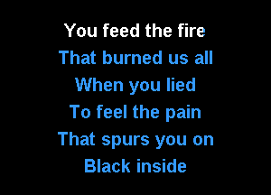 You feed the fire
That burned us all
When you lied

To feel the pain
That spurs you on
Black inside