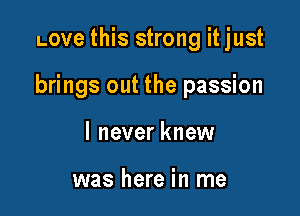 Love this strong itjust

brings out the passion

I never knew

was here in me