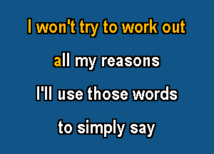 I won't try to work out
all my reasons

I'll use those words

to simply say