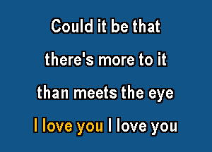 Could it be that
there's more to it

than meets the eye

I love you I love you