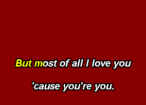 But most of all I love you

'cause you're you.