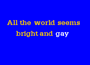 All the world seems

bright and gay