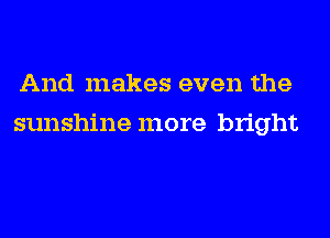 And makes even the
sunshine more bright