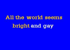 All the world seems

bright and gay