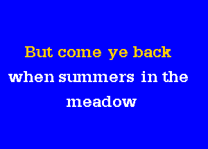 But come ye back
when summers in the
meadow